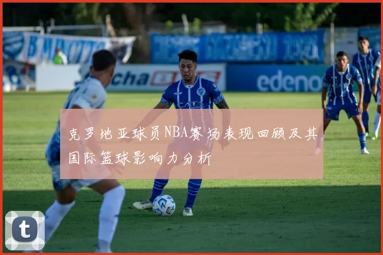 克罗地亚球员NBA赛场表现回顾及其国际篮球影响力分析