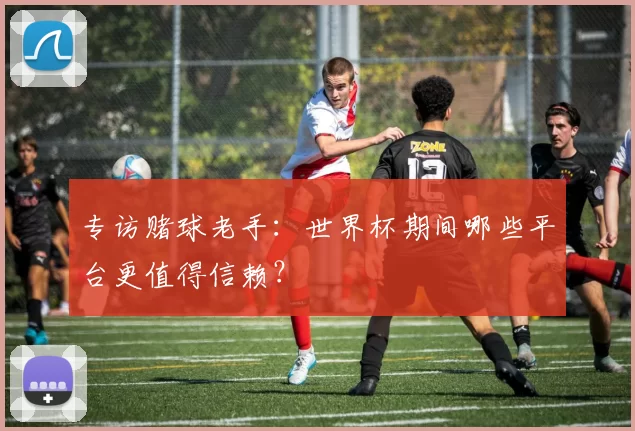 专访赌球老手:世界杯期间哪些平台更值得信赖?
