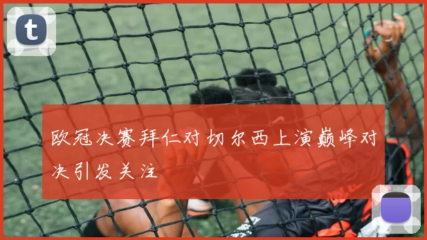 欧冠决赛拜仁对切尔西上演巅峰对决引发关注