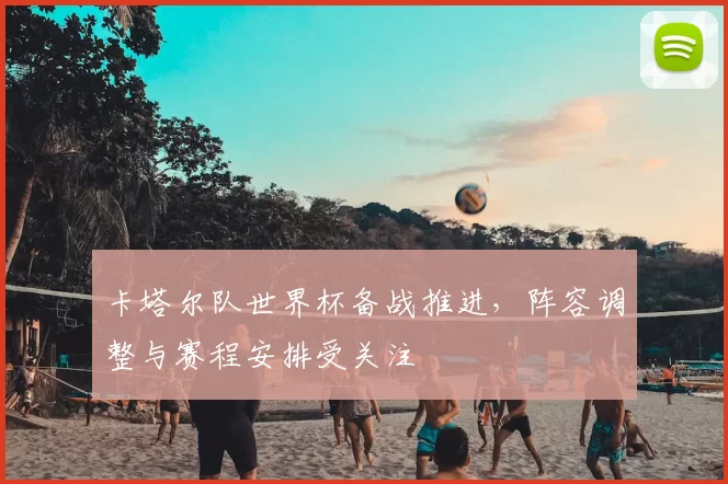 卡塔尔队世界杯备战推进，阵容调整与赛程安排受关注