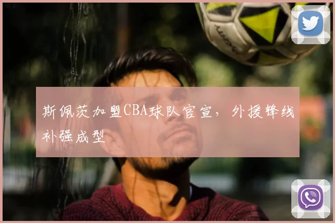 斯佩茨加盟CBA球队官宣,外援锋线补强成型