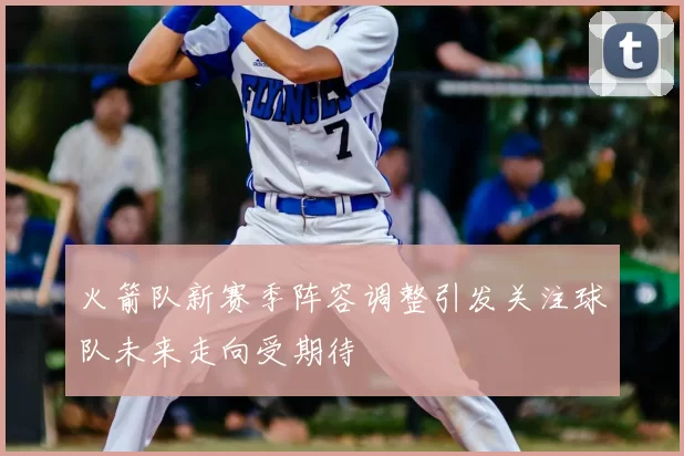 火箭队新赛季阵容调整引发关注球队未来走向受期待