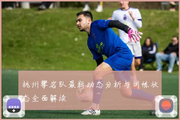 杭州攀岩队最新动态分析与训练状态全面解读