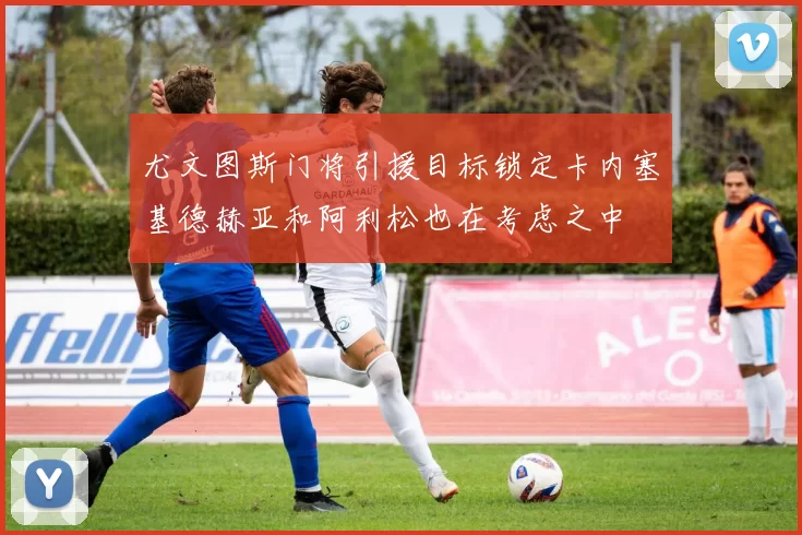 尤文图斯门将引援目标锁定卡内塞基德赫亚和阿利松也在考虑之中