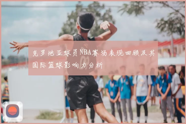 克罗地亚球员NBA赛场表现回顾及其国际篮球影响力分析