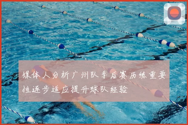 媒体人分析广州队季后赛历练重要性逐步适应提升球队经验