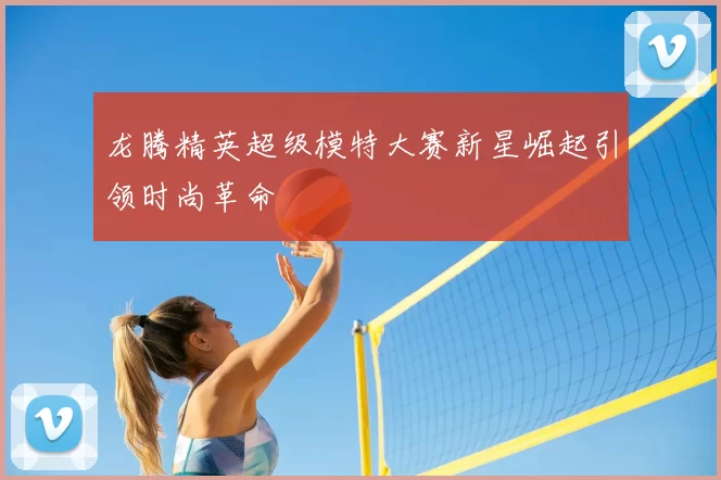 龙腾精英超级模特大赛新星崛起引领时尚革命