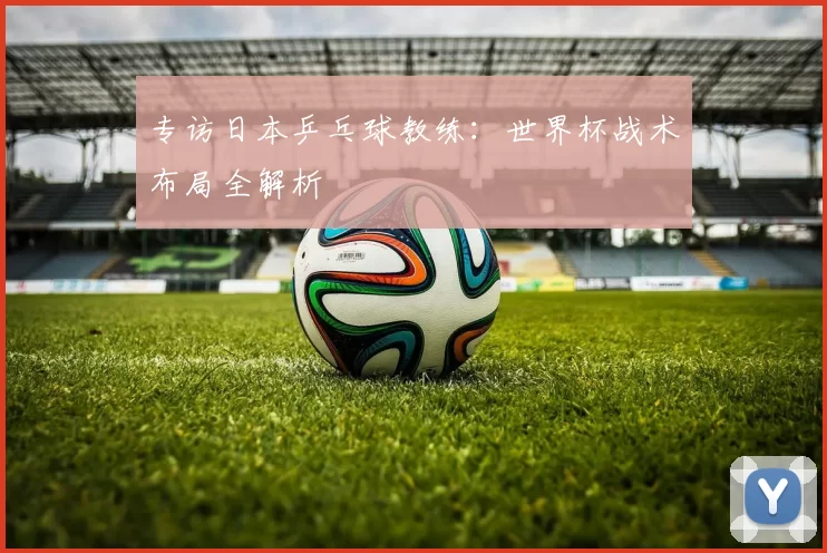 专访日本乒乓球教练:世界杯战术布局全解析