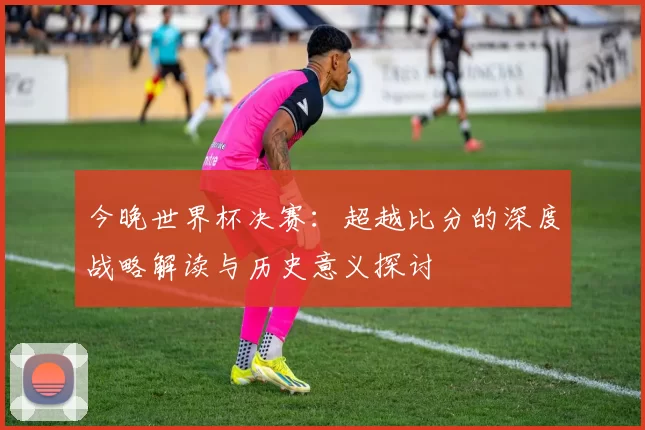 今晚世界杯决赛：超越比分的深度战略解读与历史意义探讨