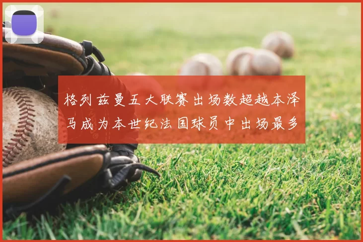 格列兹曼五大联赛出场数超越本泽马成为本世纪法国球员中出场最多者