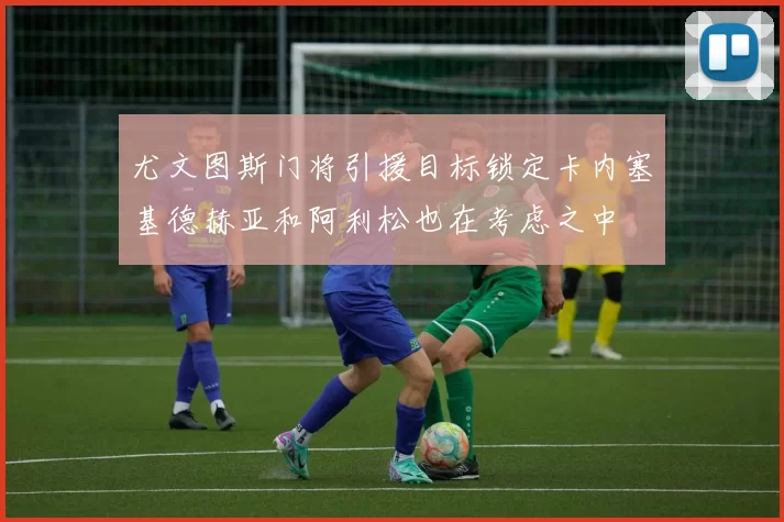 尤文图斯门将引援目标锁定卡内塞基德赫亚和阿利松也在考虑之中