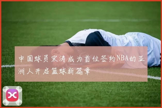 中国球员宋涛成为首位签约NBA的亚洲人开启篮球新篇章