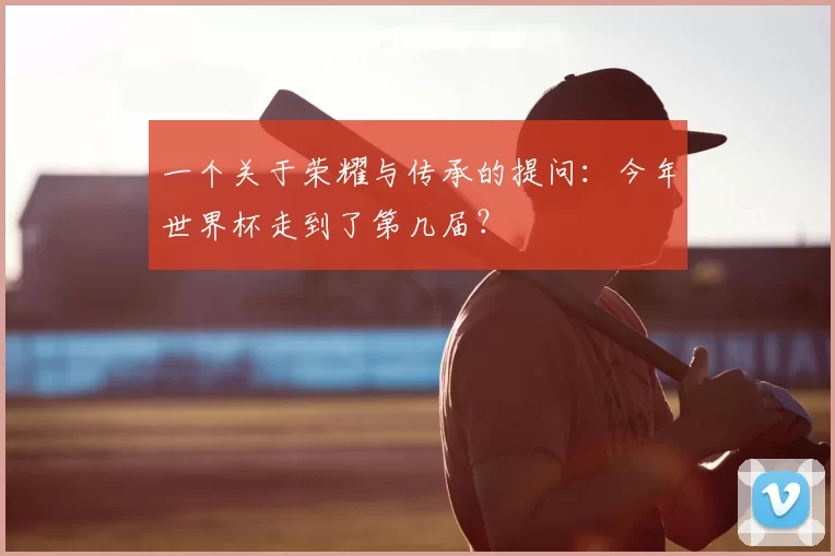 一个关于荣耀与传承的提问:今年世界杯走到了第几届?