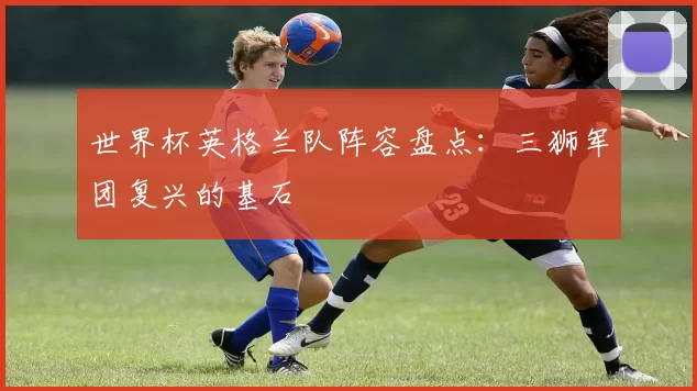 世界杯英格兰队阵容盘点:三狮军团复兴的基石
