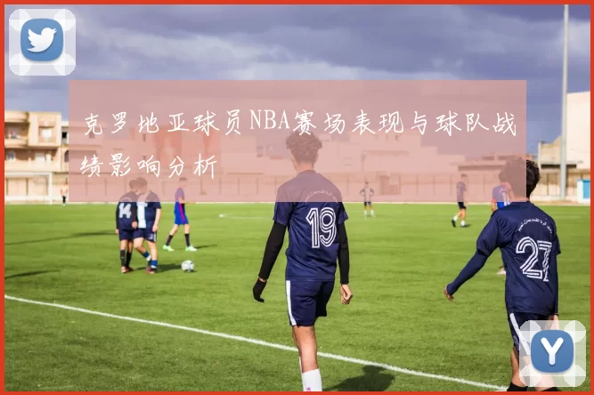 克罗地亚球员NBA赛场表现与球队战绩影响分析