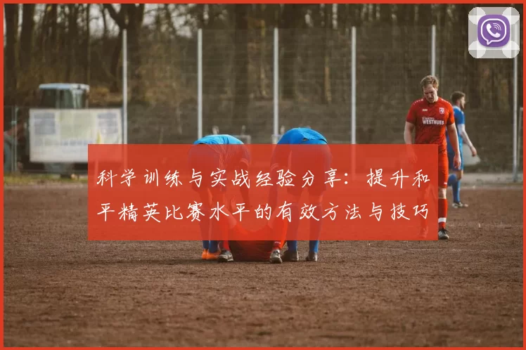 科学训练与实战经验分享：提升和平精英比赛水平的有效方法与技巧