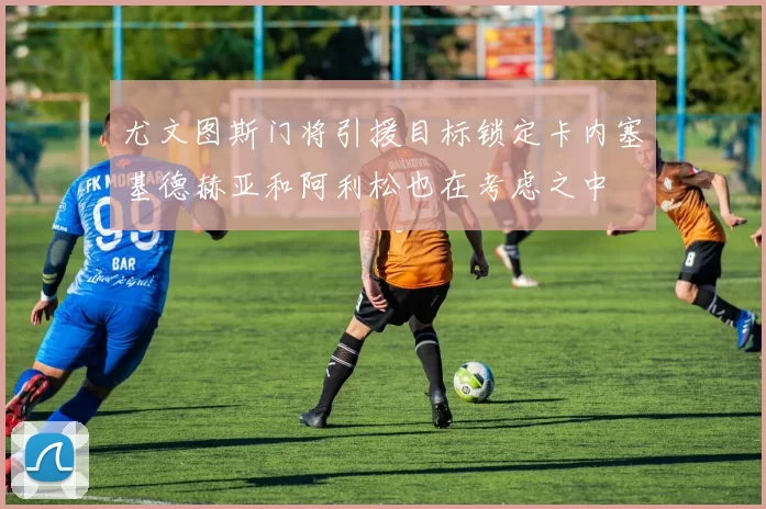 尤文图斯门将引援目标锁定卡内塞基德赫亚和阿利松也在考虑之中