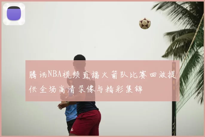 腾讯NBA视频直播火箭队比赛回放提供全场高清录像与精彩集锦