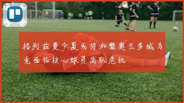 格列兹曼今夏或将加盟奥兰多城马竞面临核心球员离队危机