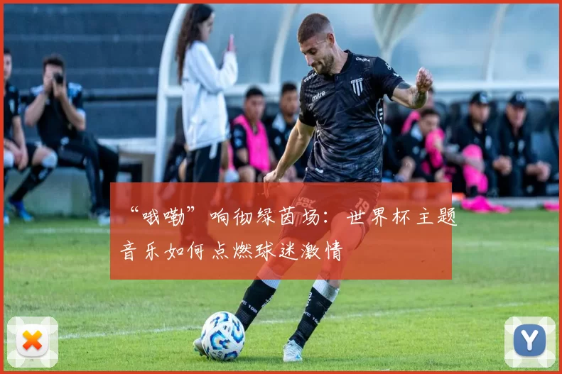 “哦嘞”响彻绿茵场：世界杯主题音乐如何点燃球迷激情