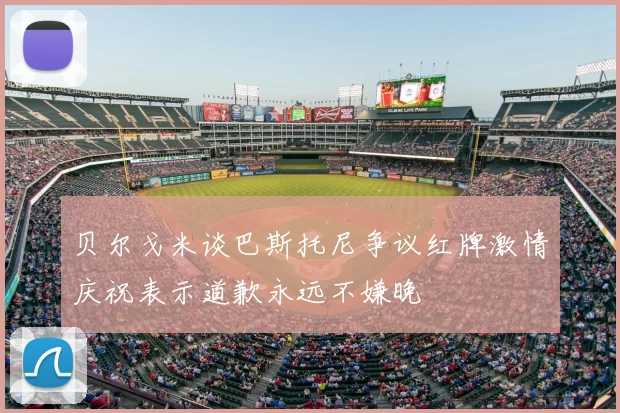 贝尔戈米谈巴斯托尼争议红牌激情庆祝表示道歉永远不嫌晚
