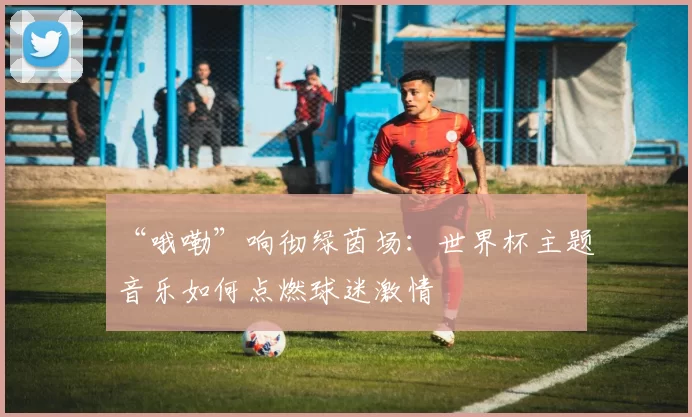 “哦嘞”响彻绿茵场:世界杯主题音乐如何点燃球迷激情