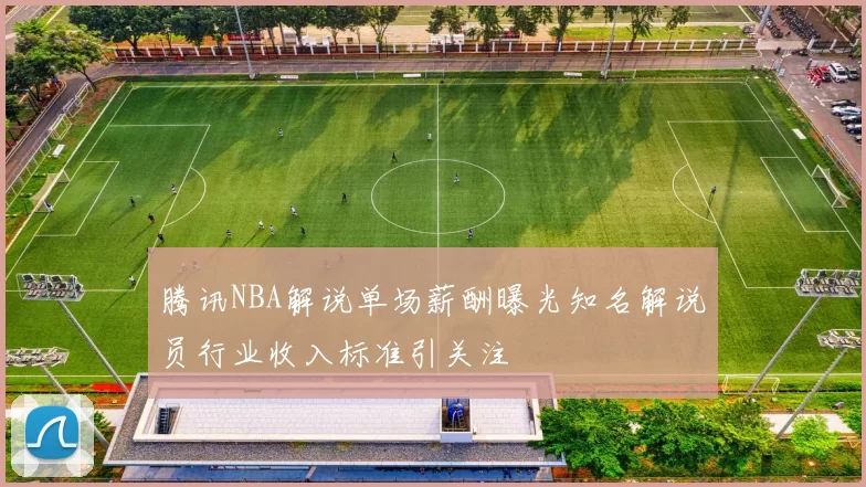 腾讯NBA解说单场薪酬曝光知名解说员行业收入标准引关注