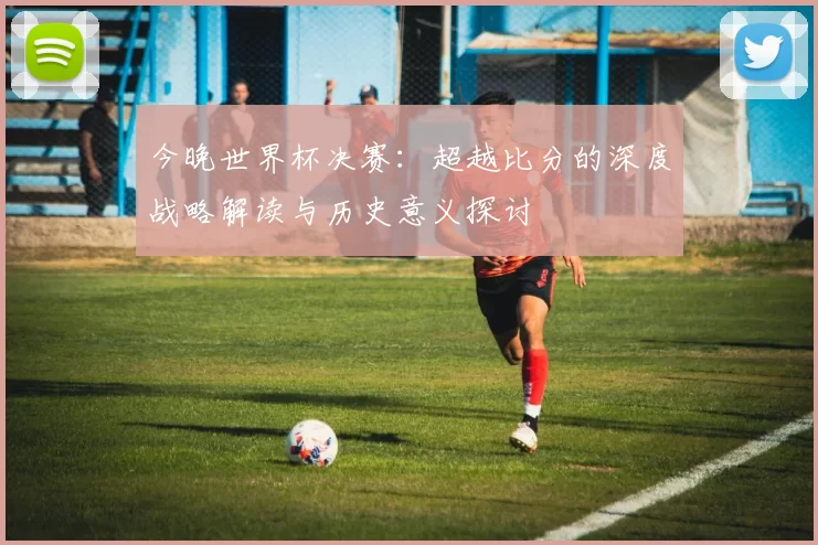 今晚世界杯决赛:超越比分的深度战略解读与历史意义探讨