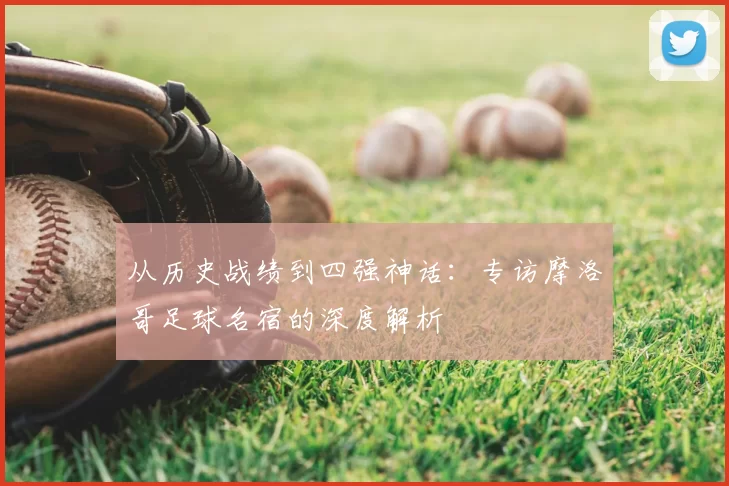 从历史战绩到四强神话:专访摩洛哥足球名宿的深度解析