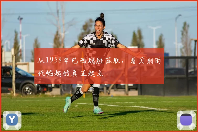 从1958年巴西战胜苏联，看贝利时代崛起的真正起点