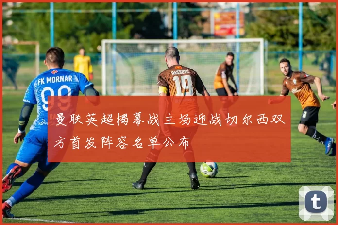 曼联英超揭幕战主场迎战切尔西双方首发阵容名单公布