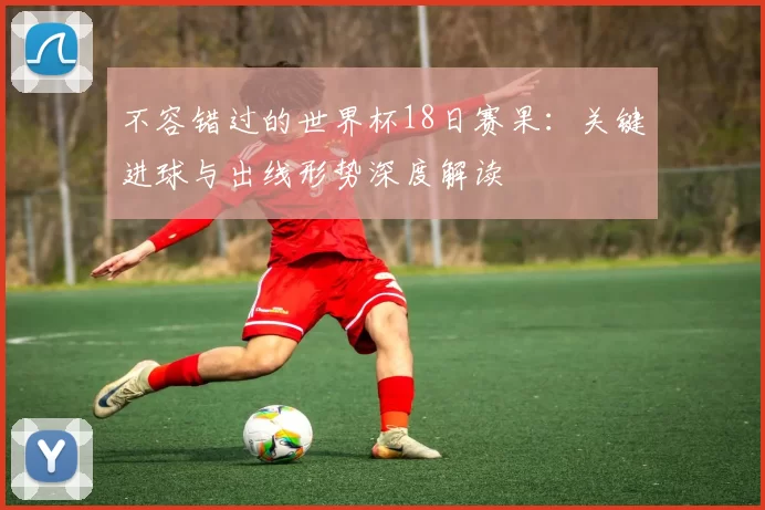 不容错过的世界杯18日赛果：关键进球与出线形势深度解读