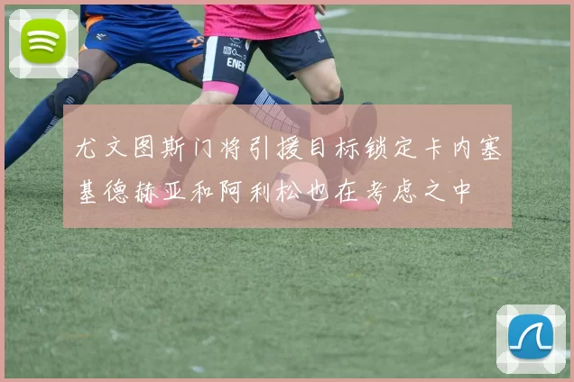 尤文图斯门将引援目标锁定卡内塞基德赫亚和阿利松也在考虑之中