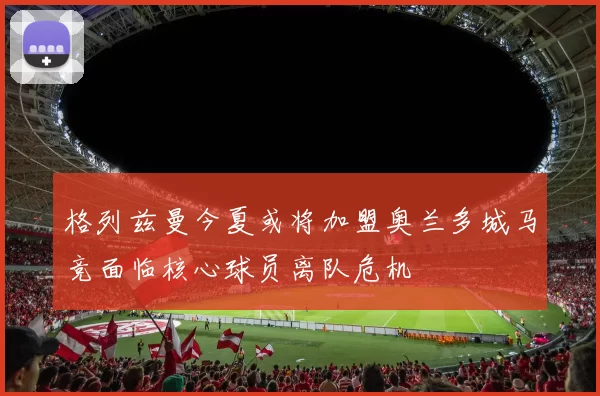 格列兹曼今夏或将加盟奥兰多城马竞面临核心球员离队危机