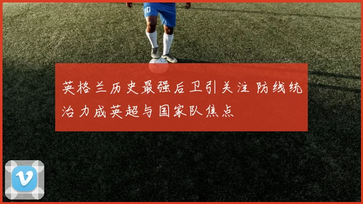 英格兰历史最强后卫引关注 防线统治力成英超与国家队焦点