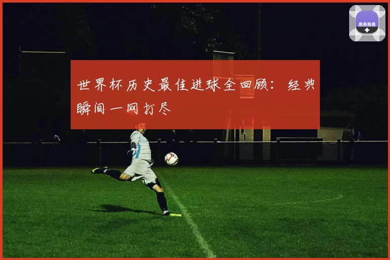 世界杯历史最佳进球全回顾：经典瞬间一网打尽