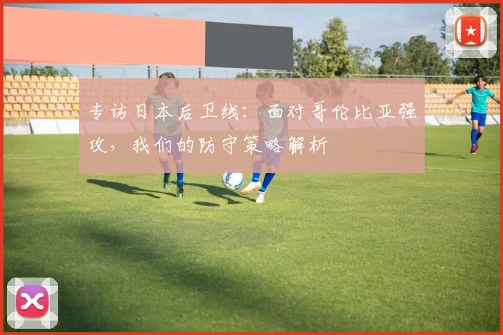 专访日本后卫线:面对哥伦比亚强攻,我们的防守策略解析