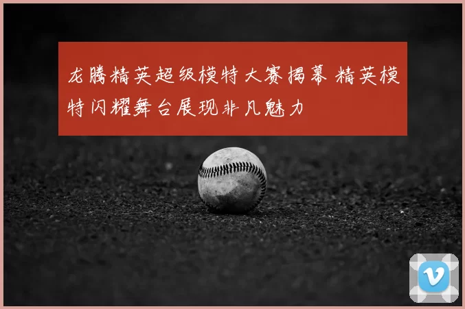 龙腾精英超级模特大赛揭幕 精英模特闪耀舞台展现非凡魅力