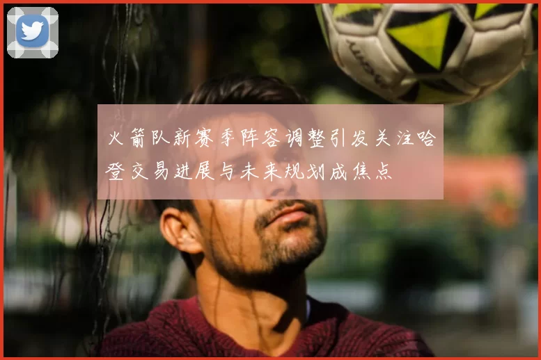火箭队新赛季阵容调整引发关注哈登交易进展与未来规划成焦点