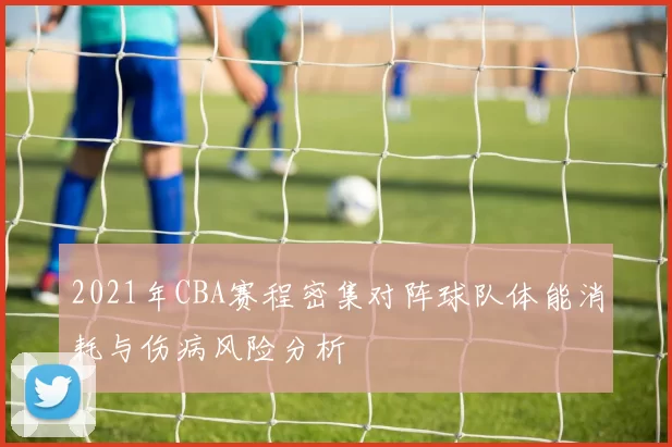 2021年CBA赛程密集对阵球队体能消耗与伤病风险分析