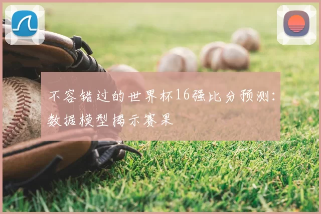 不容错过的世界杯16强比分预测：数据模型揭示赛果