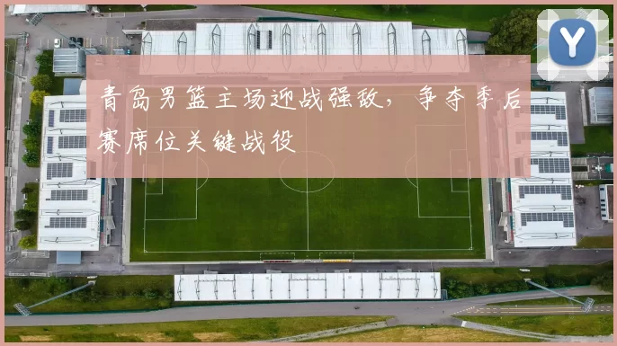 青岛男篮主场迎战强敌，争夺季后赛席位关键战役