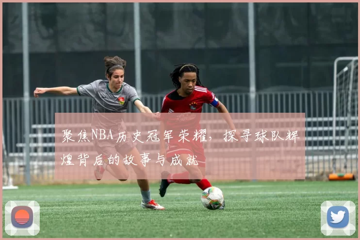 聚焦NBA历史冠军荣耀，探寻球队辉煌背后的故事与成就