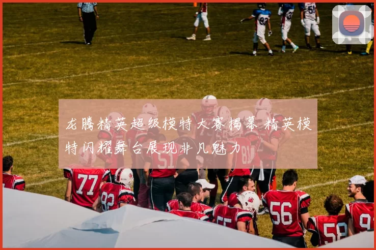 龙腾精英超级模特大赛揭幕 精英模特闪耀舞台展现非凡魅力