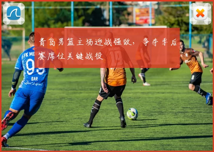 青岛男篮主场迎战强敌，争夺季后赛席位关键战役