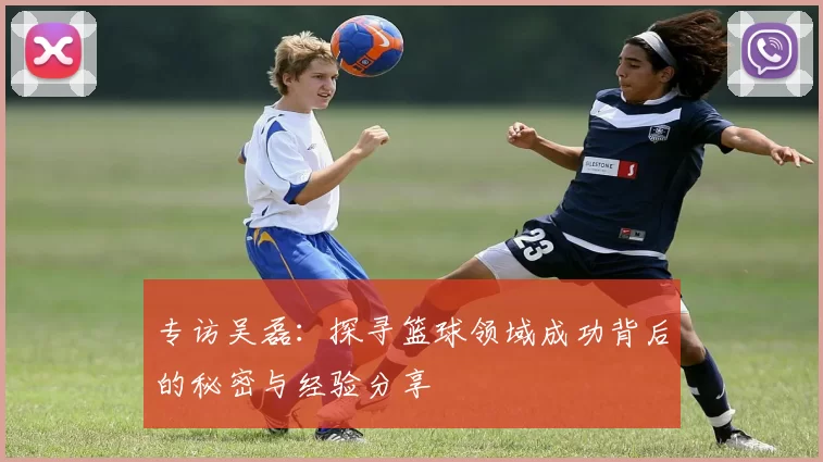 专访吴磊：探寻篮球领域成功背后的秘密与经验分享