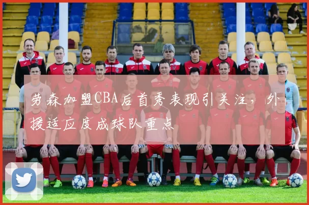 劳森加盟CBA后首秀表现引关注，外援适应度成球队重点