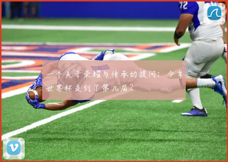 一个关于荣耀与传承的提问：今年世界杯走到了第几届？