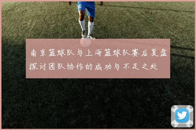 南京篮球队与上海篮球队赛后复盘探讨团队协作的成功与不足之处
