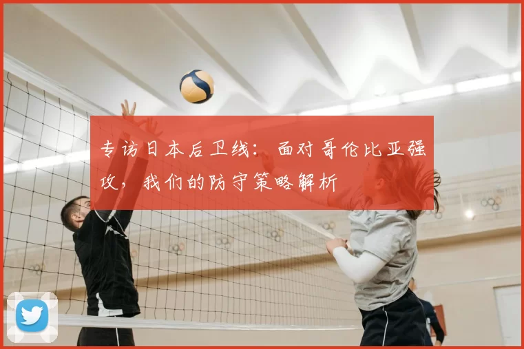 专访日本后卫线：面对哥伦比亚强攻，我们的防守策略解析